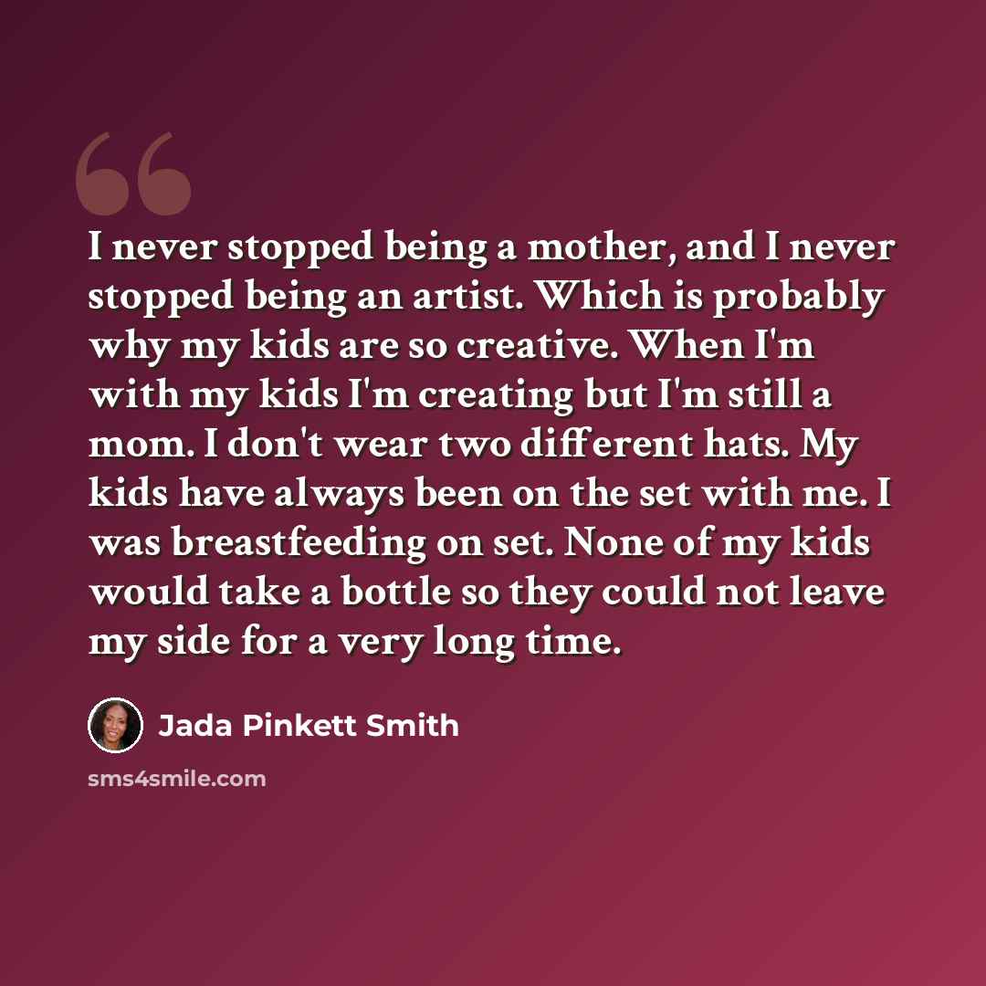 “I never stopped being a mother, and I never stopped being an artist. Which is probably why my kids are so creative. When I'm with my kids I'm creating but I'm still a mom. I don't wear two different hats. My kids have always been on the set with me. I was breastfeeding on set. None of my kids…” quote by Jada Pinkett Smith