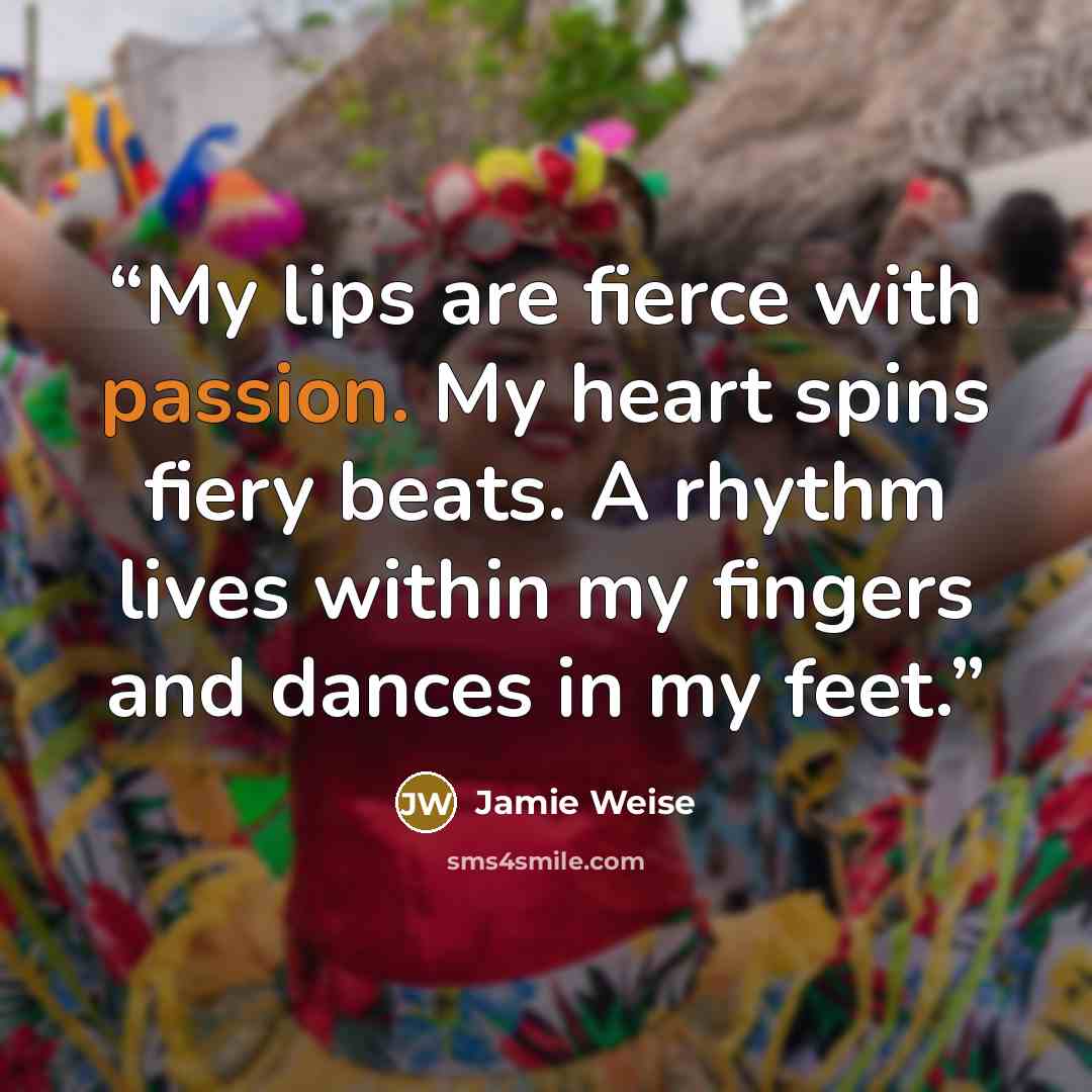 “My lips are fierce with passion. My heart spins fiery beats. A rhythm lives within my fingers and dances in my feet.” quote by Jamie Weise