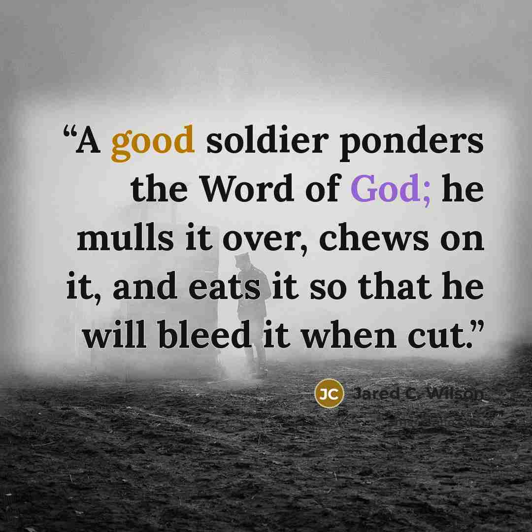 “A good soldier ponders the Word of God; he mulls it over, chews on it, and eats it so that he will bleed it when cut.” quote by Jared C. Wilson