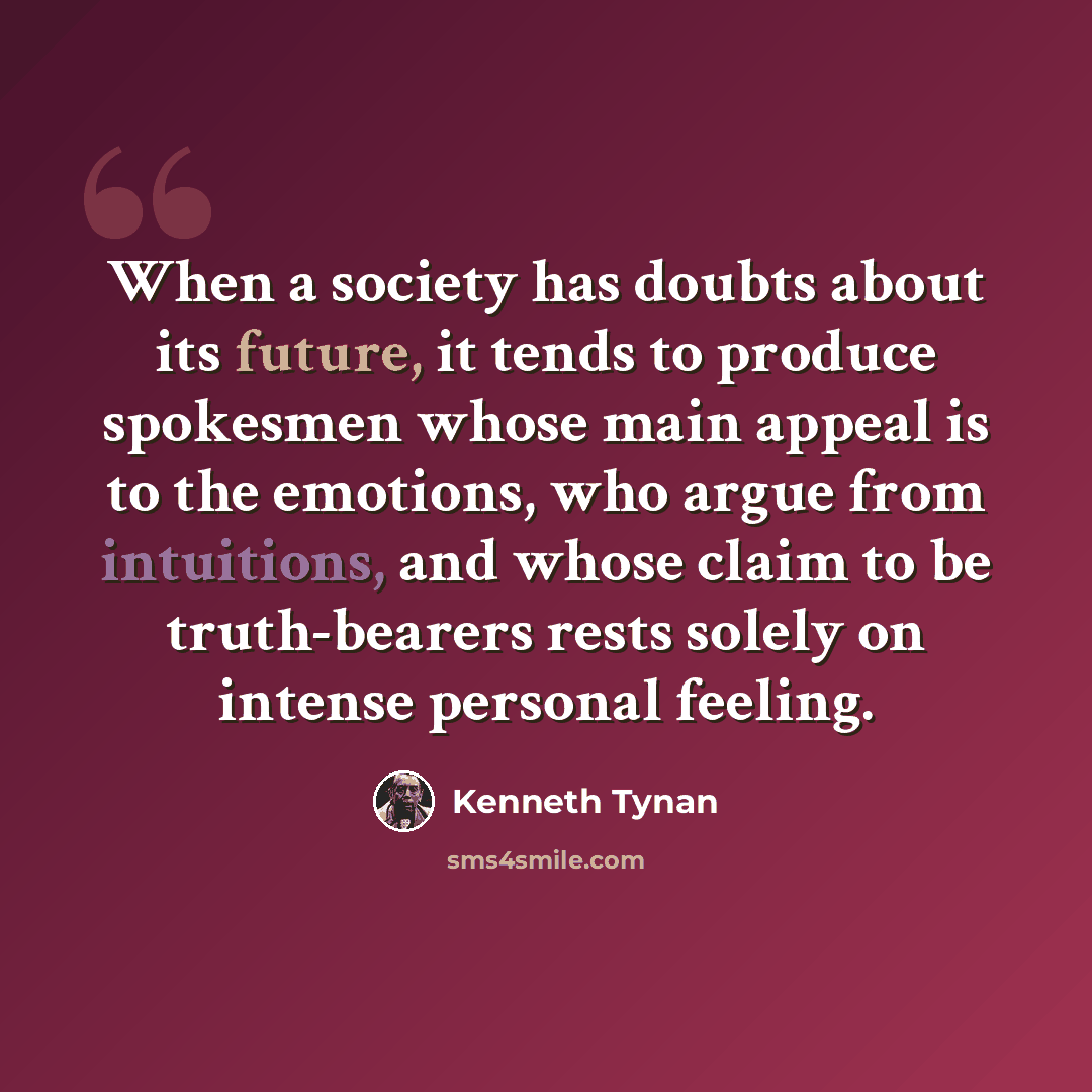 “When a society has doubts about its future, it tends to produce spokesmen whose main appeal is to the emotions, who argue from intuitions, and whose claim to be truth-bearers rests solely on intense personal feeling.” quote by Kenneth Tynan