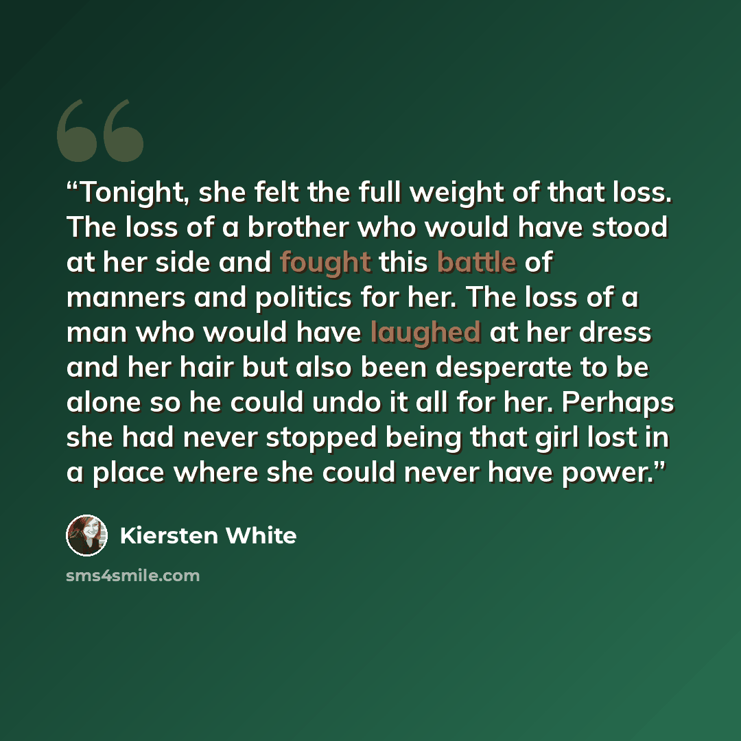 “Tonight, she felt the full weight of that loss. The loss of a brother who would have stood at her side and fought this battle of manners and politics for her. The loss of a man who would have laughed at her dress and her hair but also been desperate to be alone so he could undo it all for her…” quote by Kiersten White