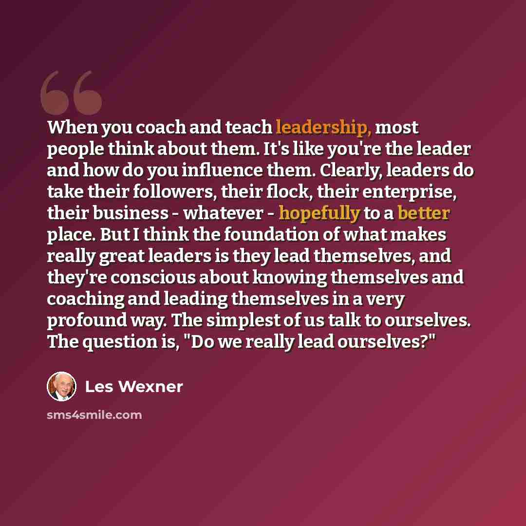 “When you coach and teach leadership, most people think about them. It's like you're the leader and how do you influence them. Clearly, leaders do take their followers, their flock, their enterprise, their business - whatever - hopefully to a better place. But I think the foundation of what makes…” quote by Les Wexner