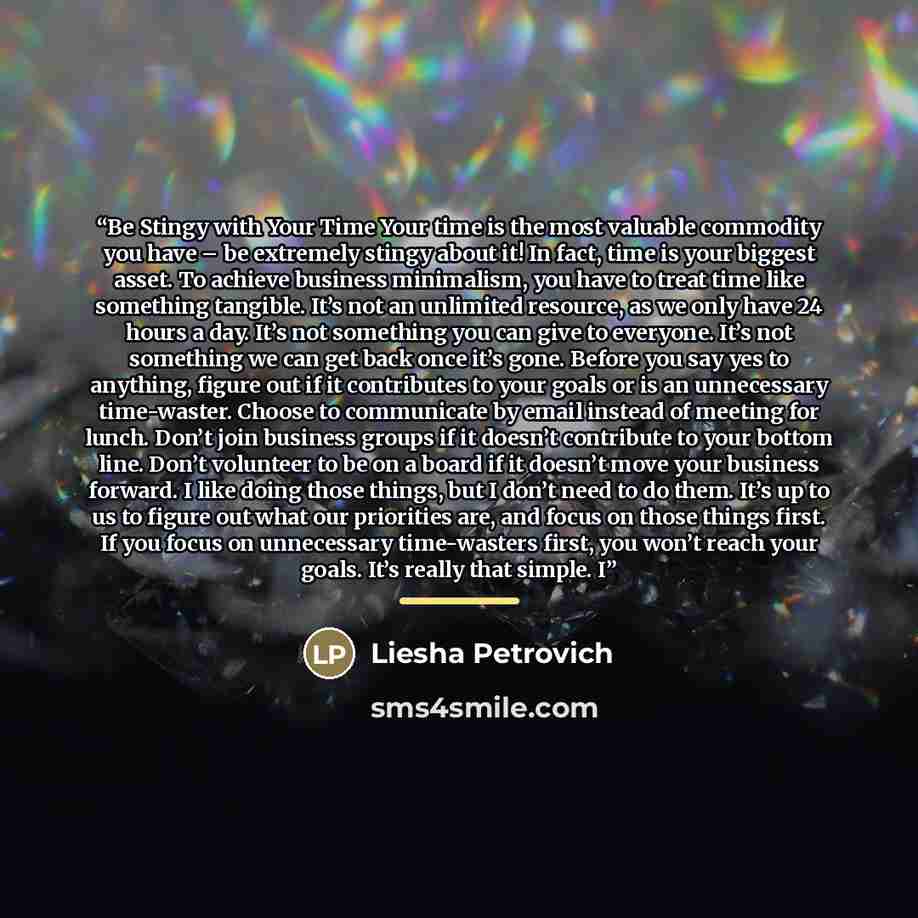 “Be Stingy with Your Time Your time is the most valuable commodity you have – be extremely stingy about it! In fact, time is your biggest asset. To achieve business minimalism, you have to treat time like something tangible. It’s not an unlimited resource, as we only have 24 hours a day. It’s not…” quote by Liesha Petrovich