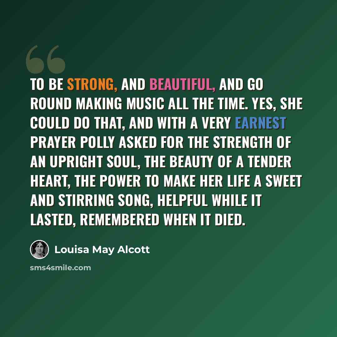 “To be strong, and beautiful, and go round making music all the time. Yes, she could do that, and with a very earnest prayer Polly asked for the strength of an upright soul, the beauty of a tender heart, the power to make her life a sweet and stirring song, helpful while it lasted, remembered when…” quote by Louisa May Alcott