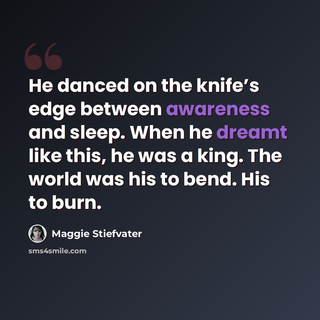 “He danced on the knife’s edge between awareness and sleep. When he dreamt like this, he was a king. The world was his to bend. His to burn.” quote by Maggie Stiefvater