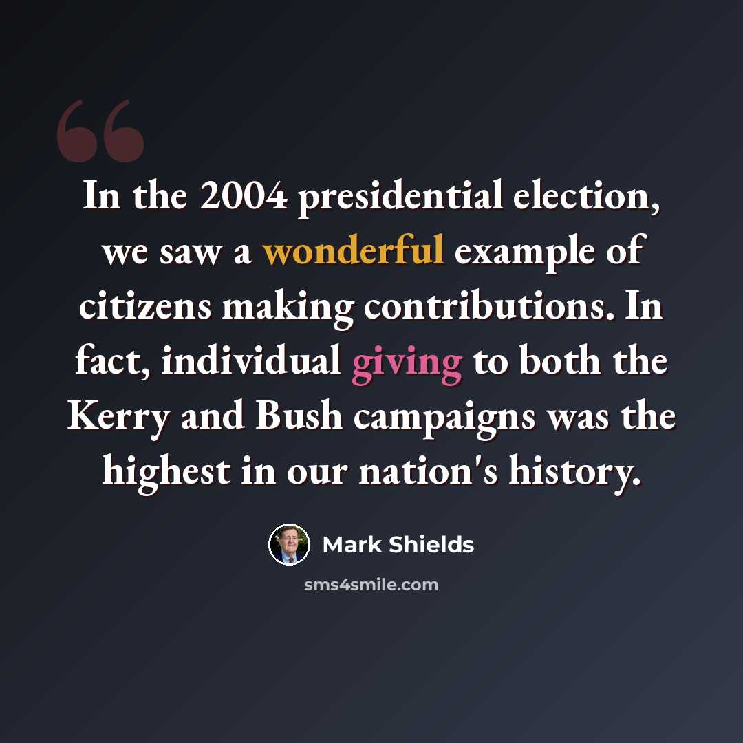 “In the 2004 presidential election, we saw a wonderful example of citizens making contributions. In fact, individual giving to both the Kerry and Bush campaigns was the highest in our nation's history.” quote by Mark Shields