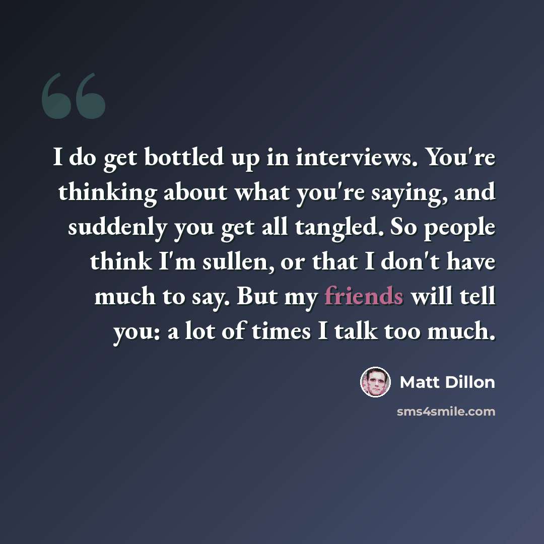 “I do get bottled up in interviews. You're thinking about what you're saying, and suddenly you get all tangled. So people think I'm sullen, or that I don't have much to say. But my friends will tell you: a lot of times I talk too much.” quote by Matt Dillon
