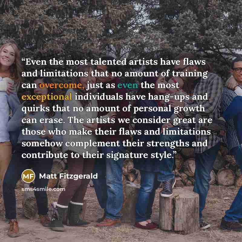 “Even the most talented artists have flaws and limitations that no amount of training can overcome, just as even the most exceptional individuals have hang-ups and quirks that no amount of personal growth can erase. The artists we consider great are those who make their flaws and limitations…” quote by Matt Fitzgerald