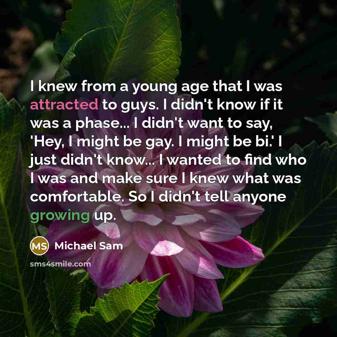 “I knew from a young age that I was attracted to guys. I didn't know if it was a phase... I didn't want to say, 'Hey, I might be gay. I might be bi.' I just didn't know... I wanted to find who I was and make sure I knew what was comfortable. So I didn't tell anyone growing up.” quote by Michael Sam