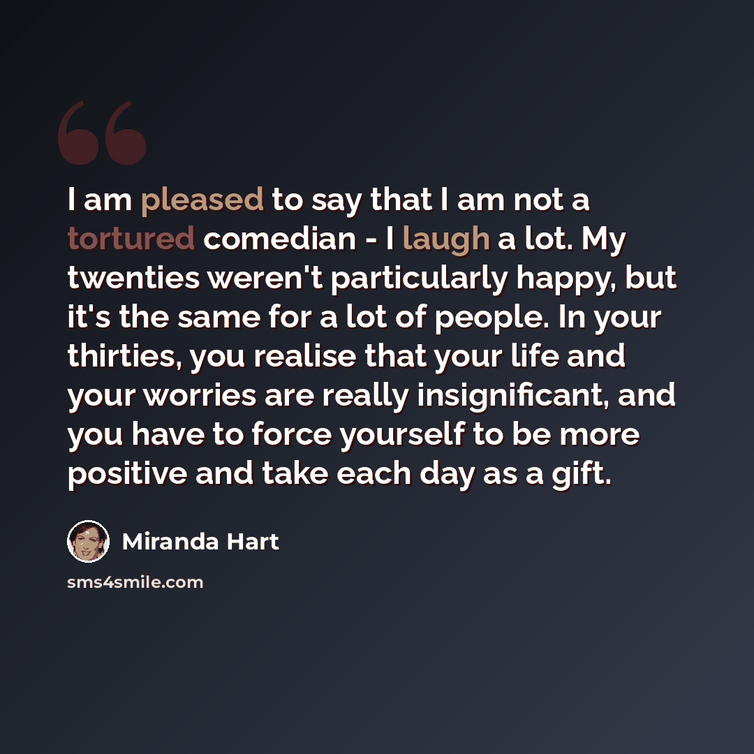 “I am pleased to say that I am not a tortured comedian - I laugh a lot. My twenties weren't particularly happy, but it's the same for a lot of people. In your thirties, you realise that your life and your worries are really insignificant, and you have to force yourself to be more positive and take…” quote by Miranda Hart