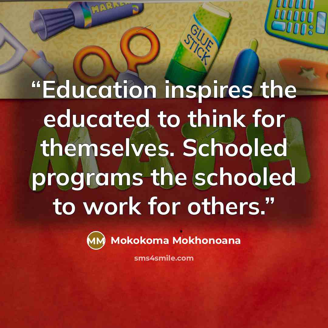 “Education inspires the educated to think for themselves. Schooled programs the schooled to work for others.” quote by Mokokoma Mokhonoana