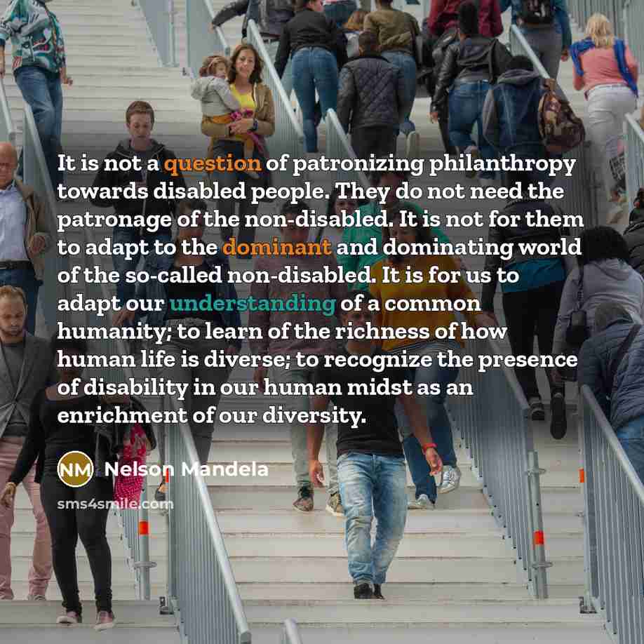 “It is not a question of patronizing philanthropy towards disabled people. They do not need the patronage of the non-disabled. It is not for them to adapt to the dominant and dominating world of the so-called non-disabled. It is for us to adapt our understanding of a common humanity; to learn of…” quote by Nelson Mandela