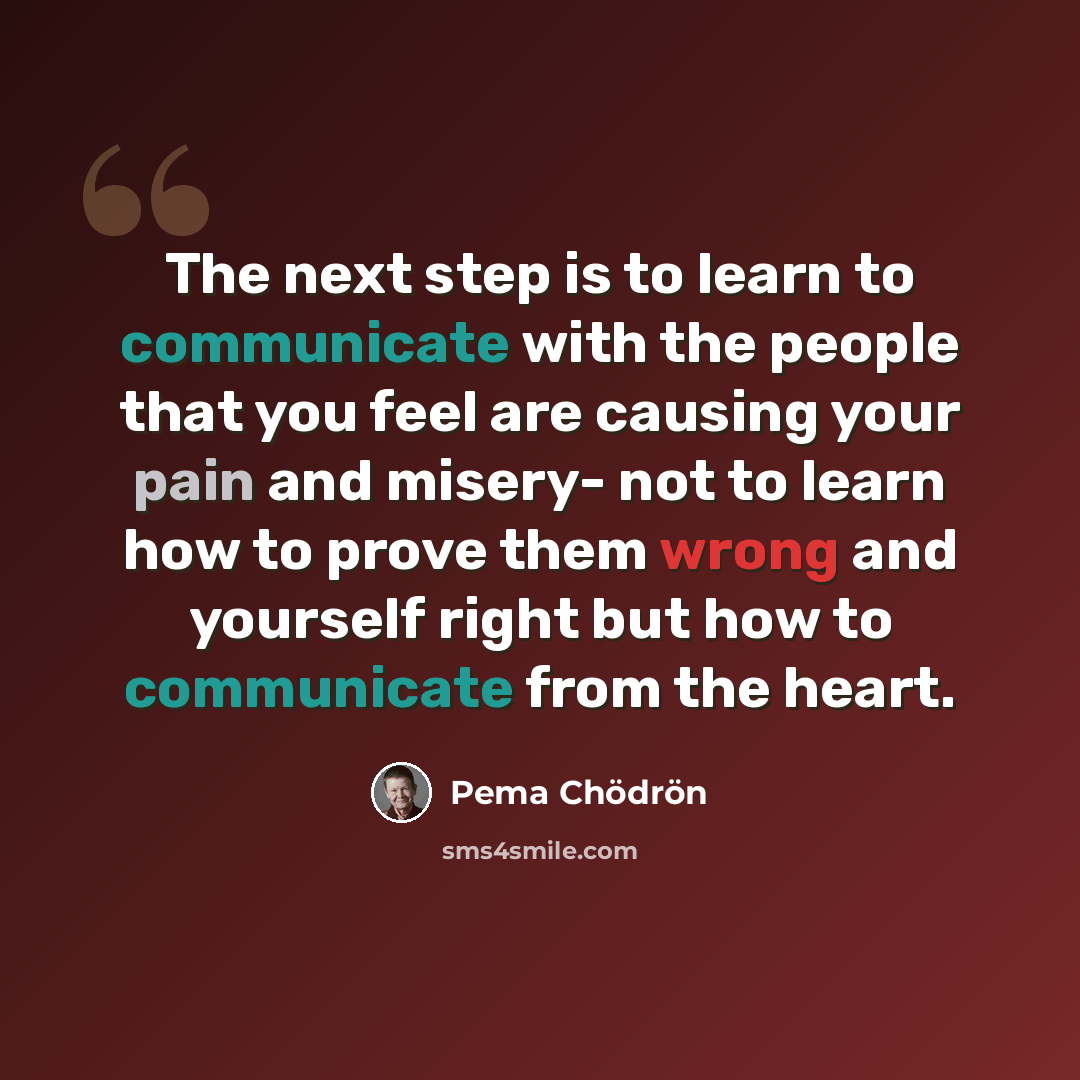 “The next step is to learn to communicate with the people that you feel are causing your pain and misery- not to learn how to prove them wrong and yourself right but how to communicate from the heart.” quote by Pema Chodron