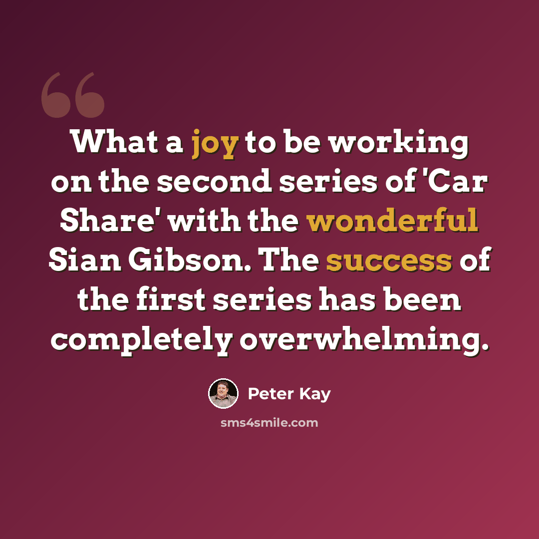 “What a joy to be working on the second series of 'Car Share' with the wonderful Sian Gibson. The success of the first series has been completely overwhelming.” quote by Peter Kay