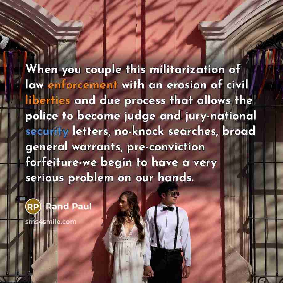 “When you couple this militarization of law enforcement with an erosion of civil liberties and due process that allows the police to become judge and jury-national security letters, no-knock searches, broad general warrants, pre-conviction forfeiture-we begin to have a very serious problem on our…” quote by Rand Paul