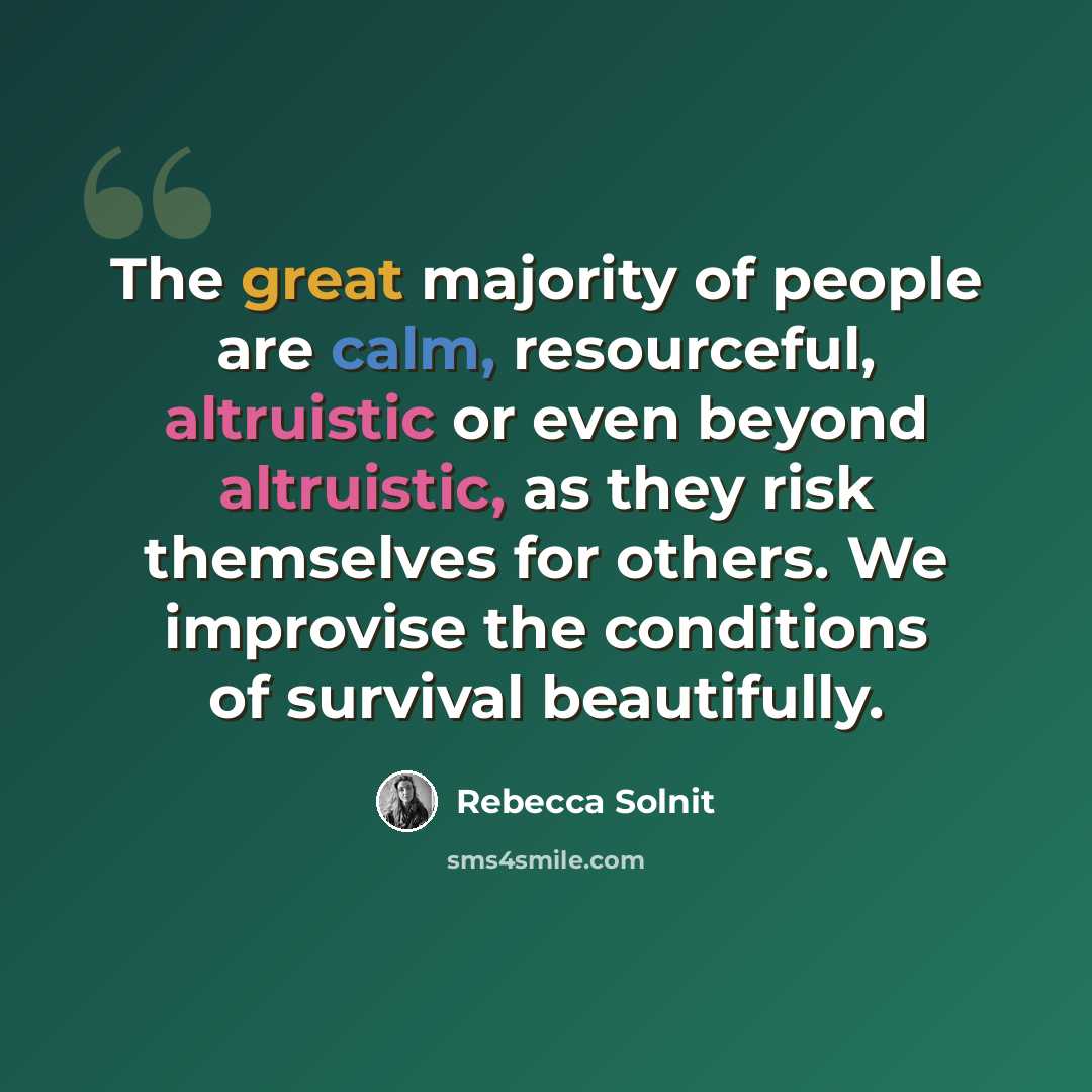 “The great majority of people are calm, resourceful, altruistic or even beyond altruistic, as they risk themselves for others. We improvise the conditions of survival beautifully.” quote by Rebecca Solnit