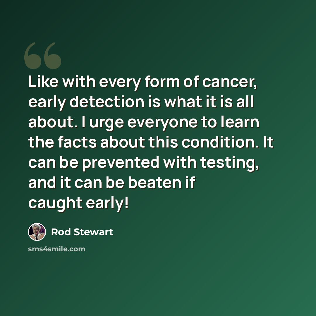 “Like with every form of cancer, early detection is what it is all about. I urge everyone to learn the facts about this condition. It can be prevented with testing, and it can be beaten if caught early!” quote by Rod Stewart