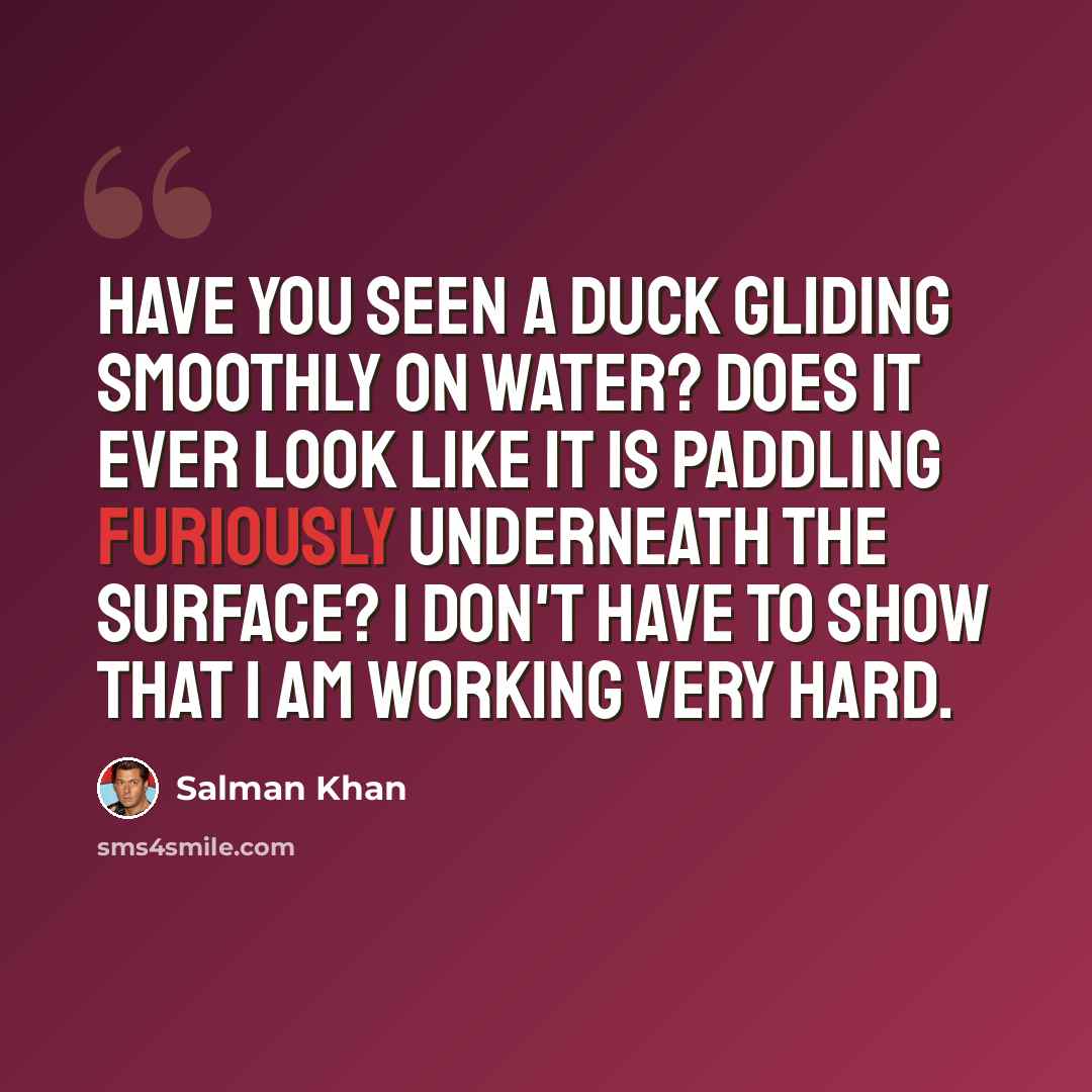 “Have you seen a duck gliding smoothly on water? Does it ever look like it is paddling furiously underneath the surface? I don't have to show that I am working very hard.” quote by Salman Khan