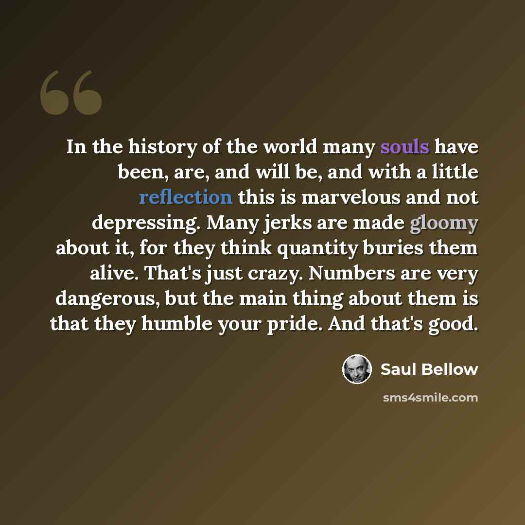 “In the history of the world many souls have been, are, and will be, and with a little reflection this is marvelous and not depressing. Many jerks are made gloomy about it, for they think quantity buries them alive. That's just crazy. Numbers are very dangerous, but the main thing about them is…” quote by Saul Bellow