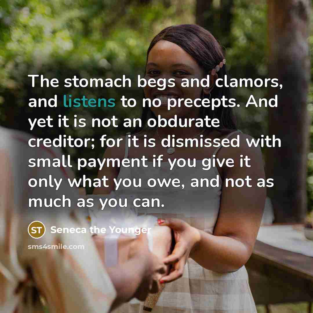 “The stomach begs and clamors, and listens to no precepts. And yet it is not an obdurate creditor; for it is dismissed with small payment if you give it only what you owe, and not as much as you can.” quote by Seneca the Younger