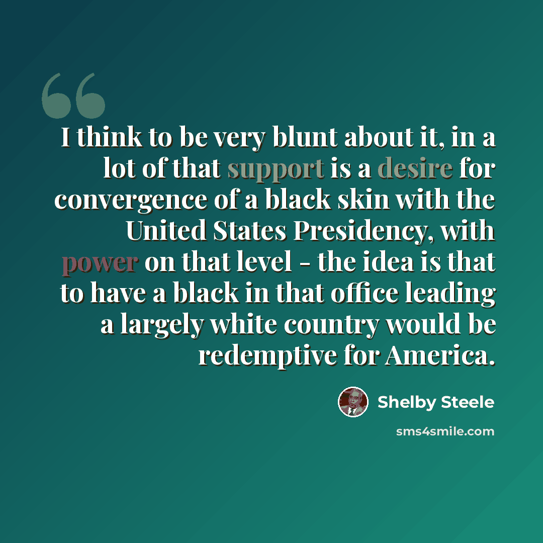 “I think to be very blunt about it, in a lot of that support is a desire for convergence of a black skin with the United States Presidency, with power on that level - the idea is that to have a black in that office leading a largely white country would be redemptive for America.” quote by Shelby Steele