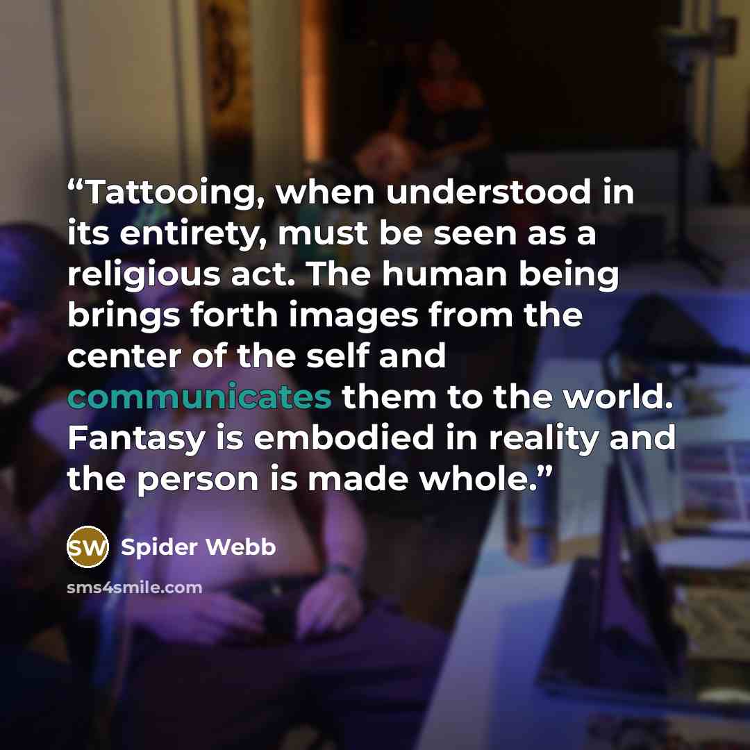 “Tattooing, when understood in its entirety, must be seen as a religious act. The human being brings forth images from the center of the self and communicates them to the world. Fantasy is embodied in reality and the person is made whole.” quote by Spider Webb