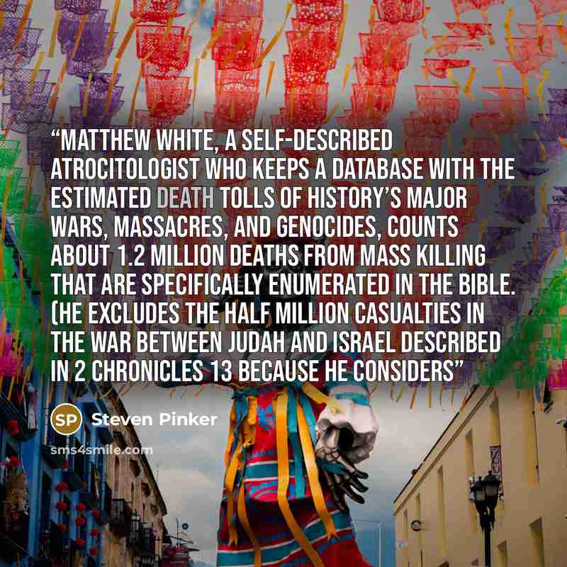 “Matthew White, a self-described atrocitologist who keeps a database with the estimated death tolls of history’s major wars, massacres, and genocides, counts about 1.2 million deaths from mass killing that are specifically enumerated in the Bible. (He excludes the half million casualties in the war…” quote by Steven Pinker
