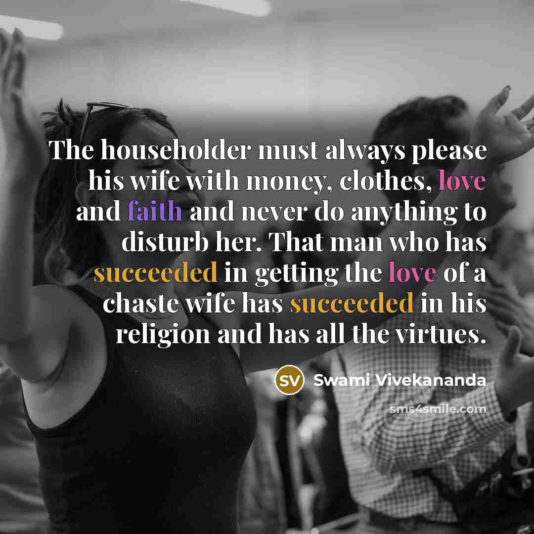 “The householder must always please his wife with money, clothes, love and faith and never do anything to disturb her. That man who has succeeded in getting the love of a chaste wife has succeeded in his religion and has all the virtues.” quote by Swami Vivekananda
