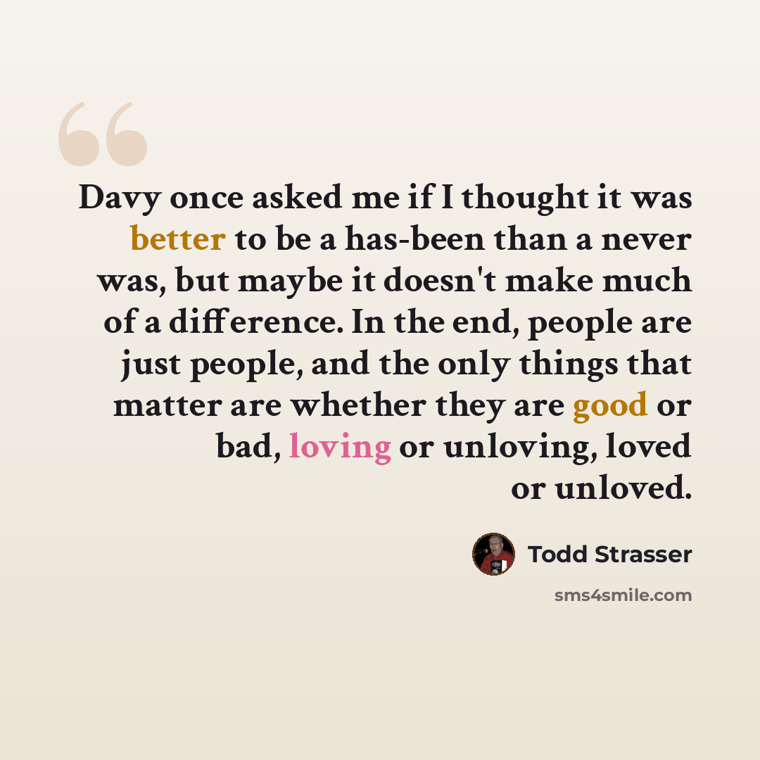 “Davy once asked me if I thought it was better to be a has-been than a never was, but maybe it doesn't make much of a difference. In the end, people are just people, and the only things that matter are whether they are good or bad, loving or unloving, loved or unloved.” quote by Todd Strasser