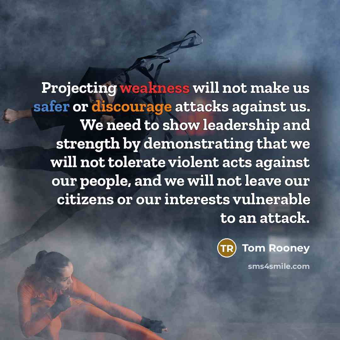“Projecting weakness will not make us safer or discourage attacks against us. We need to show leadership and strength by demonstrating that we will not tolerate violent acts against our people, and we will not leave our citizens or our interests vulnerable to an attack.” quote by Tom Rooney