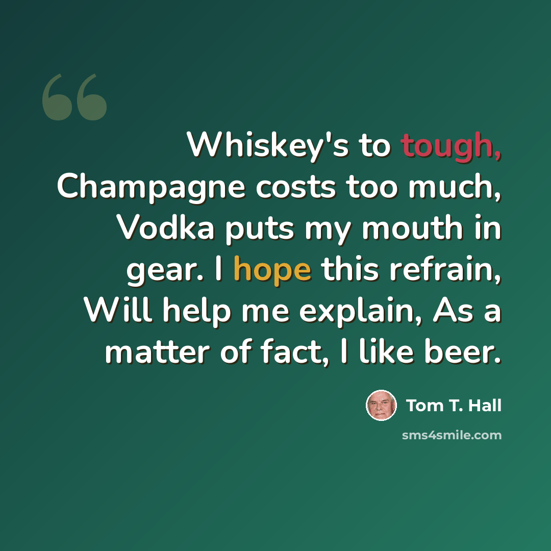 “Whiskey's to tough, Champagne costs too much, Vodka puts my mouth in gear. I hope this refrain, Will help me explain, As a matter of fact, I like beer.” quote by Tom T. Hall