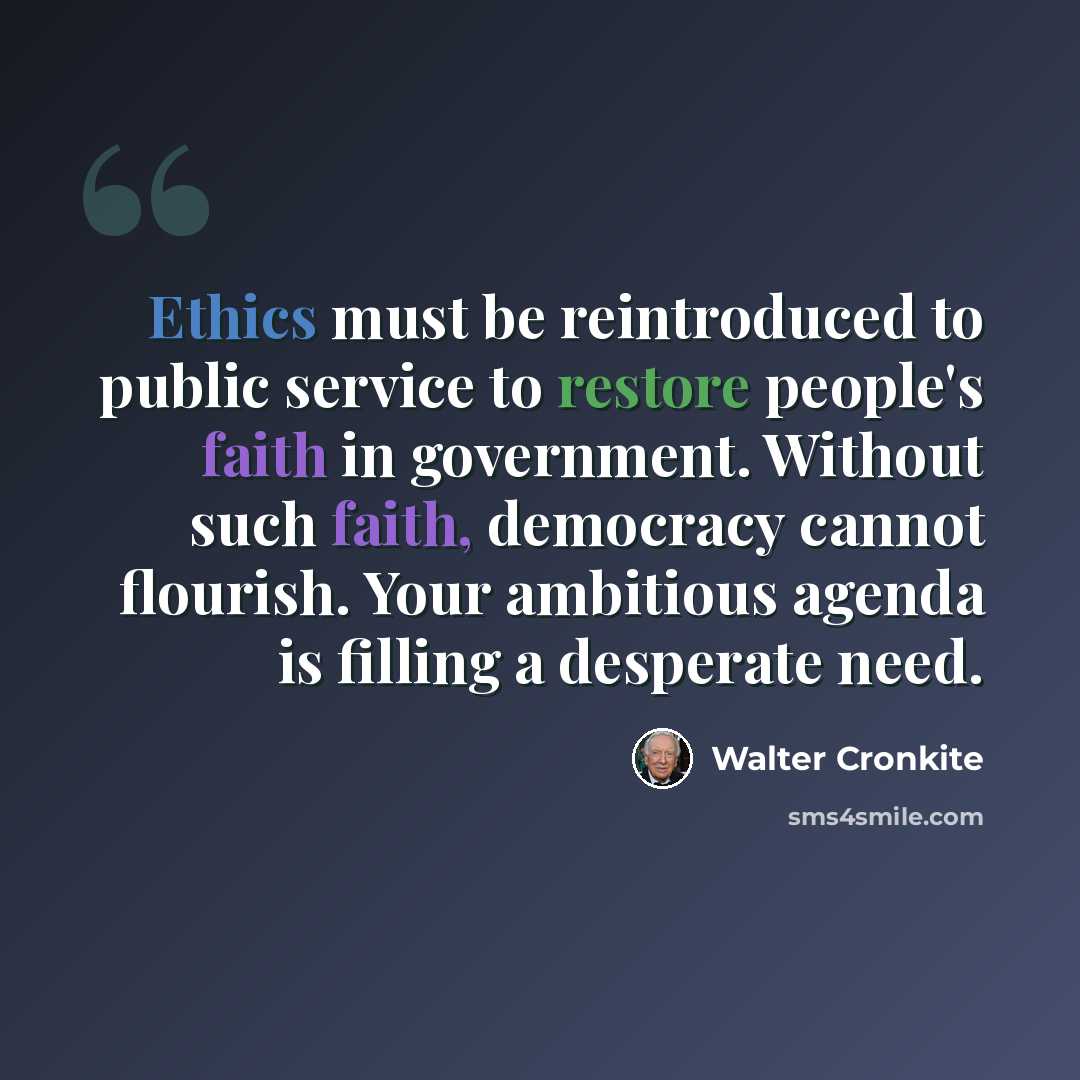 “Ethics must be reintroduced to public service to restore people's faith in government. Without such faith, democracy cannot flourish. Your ambitious agenda is filling a desperate need.” quote by Walter Cronkite