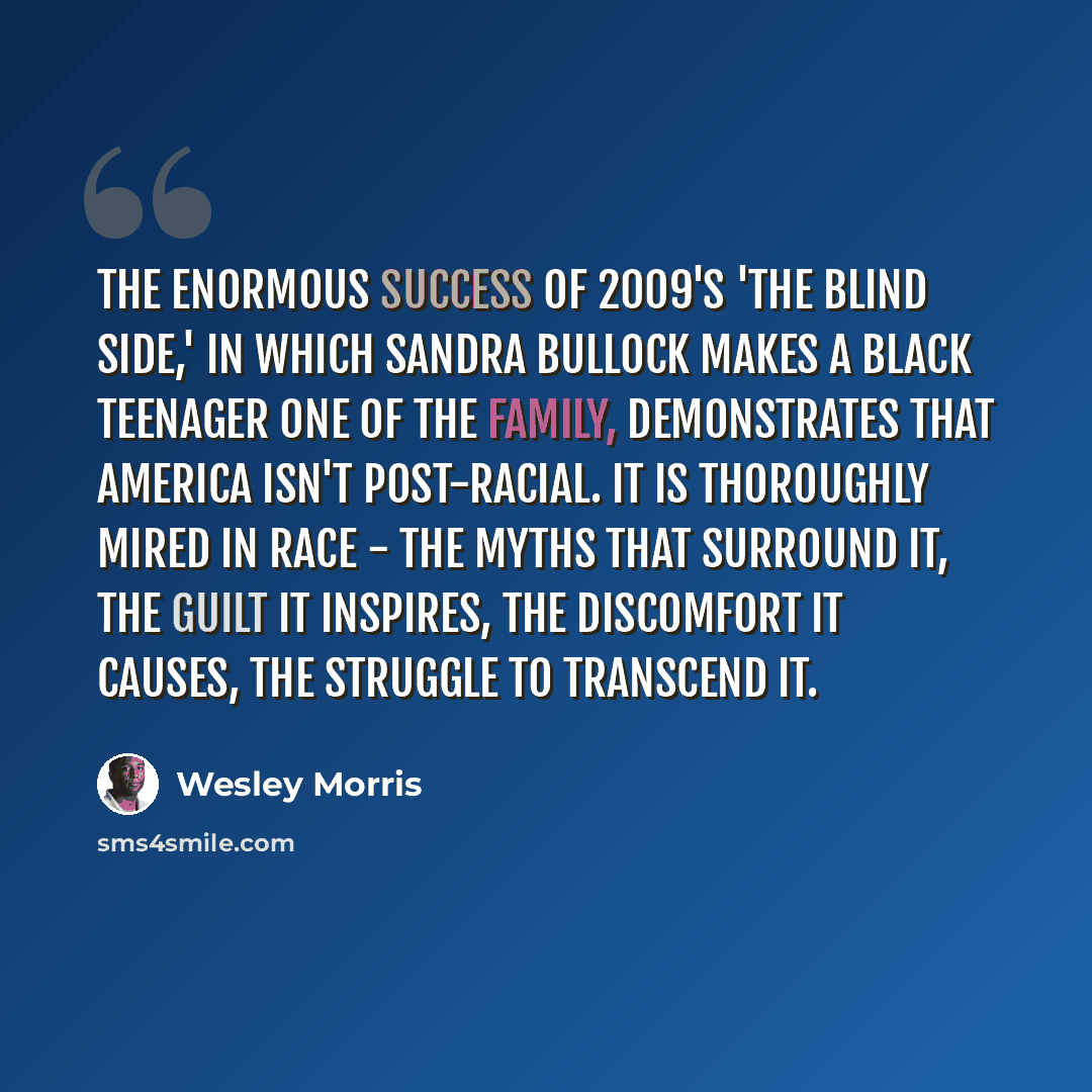 “The enormous success of 2009's 'The Blind Side,' in which Sandra Bullock makes a black teenager one of the family, demonstrates that America isn't post-racial. It is thoroughly mired in race - the myths that surround it, the guilt it inspires, the discomfort it causes, the struggle to transcend it.” quote by Wesley Morris