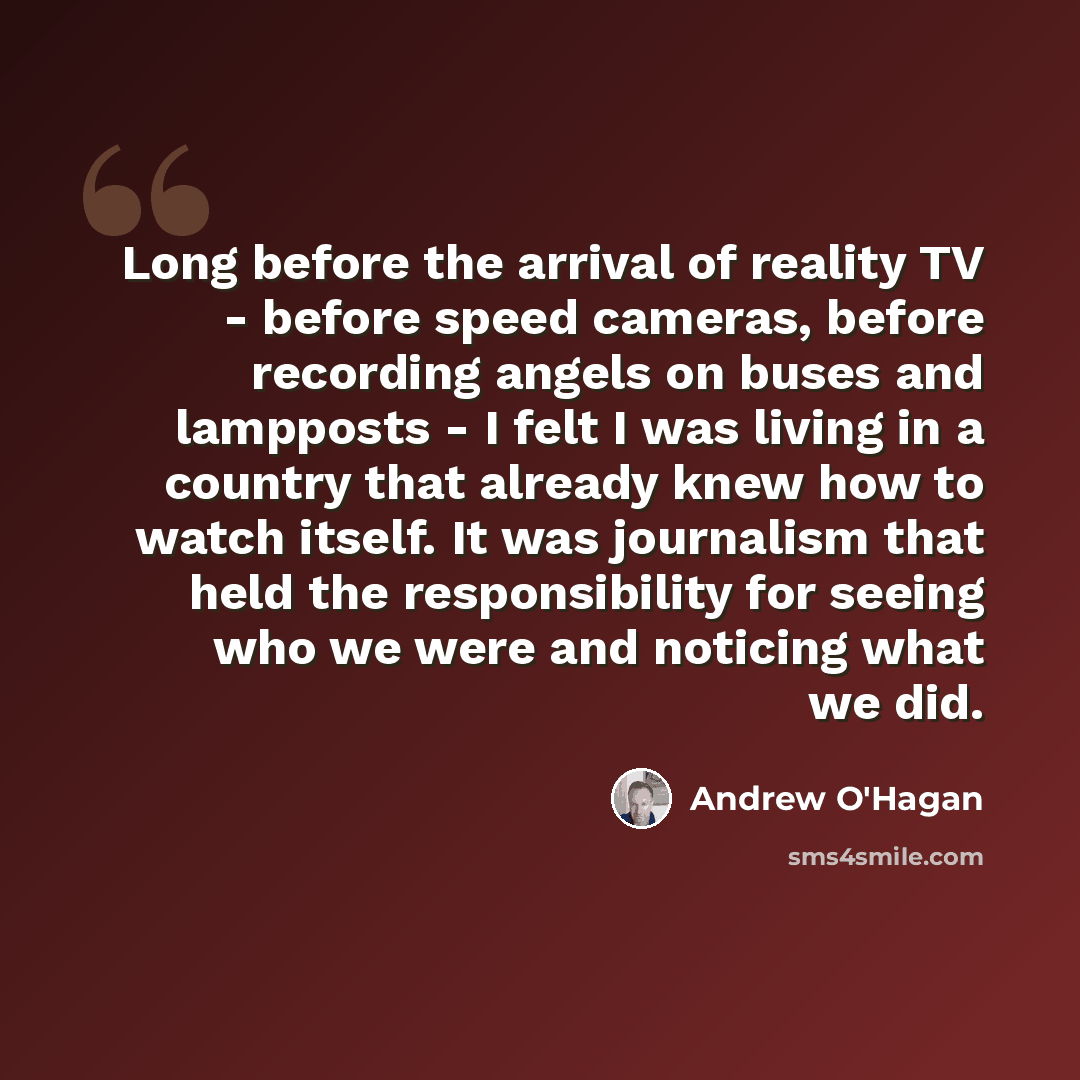 “Long before the arrival of reality TV - before speed cameras, before recording angels on buses and lampposts - I felt I was living in a country that already knew how to watch itself. It was journalism that held the responsibility for seeing who we were and noticing what we did.” quote by Andrew O'Hagan