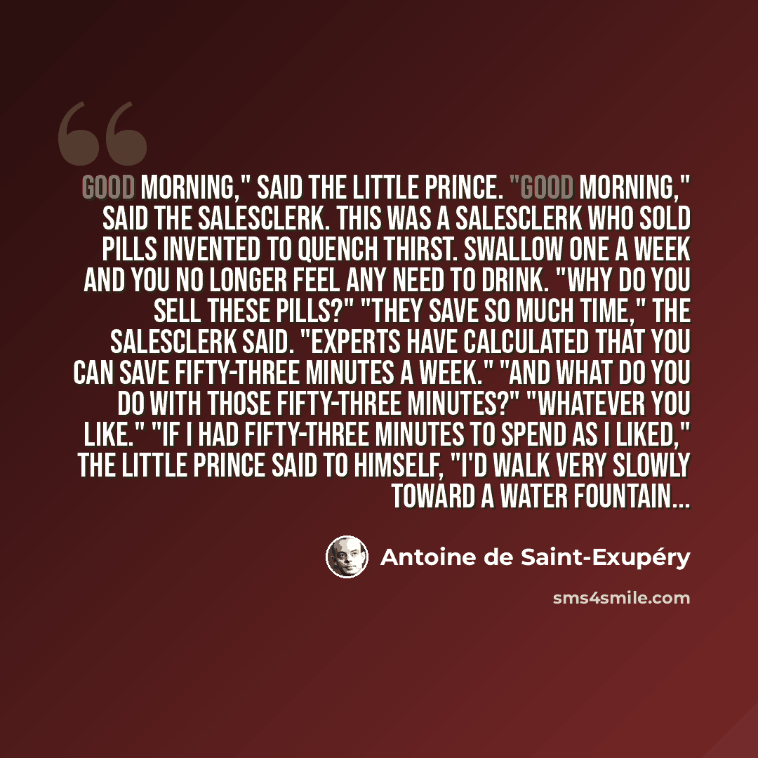 “GOOD MORNING," said the little prince. "Good Morning," said the salesclerk. This was a salesclerk who sold pills invented to quench thirst. Swallow one a week and you no longer feel any need to drink. "Why do you sell these pills?" "They save so much time," the salesclerk said. "Experts have…” quote by Antoine de Saint-Exupery