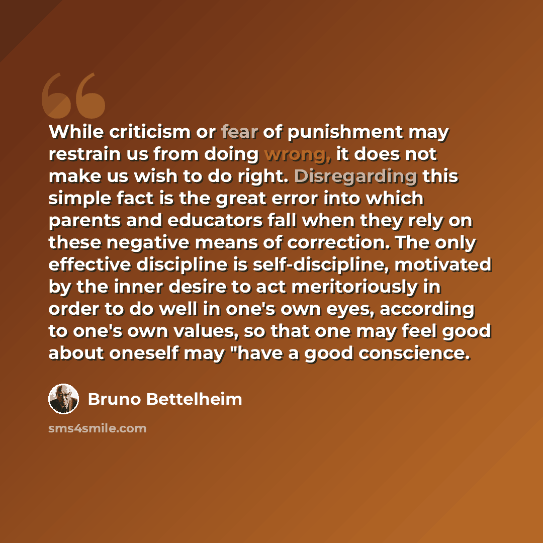 “While criticism or fear of punishment may restrain us from doing wrong, it does not make us wish to do right. Disregarding this simple fact is the great error into which parents and educators fall when they rely on these negative means of correction. The only effective discipline is…” quote by Bruno Bettelheim