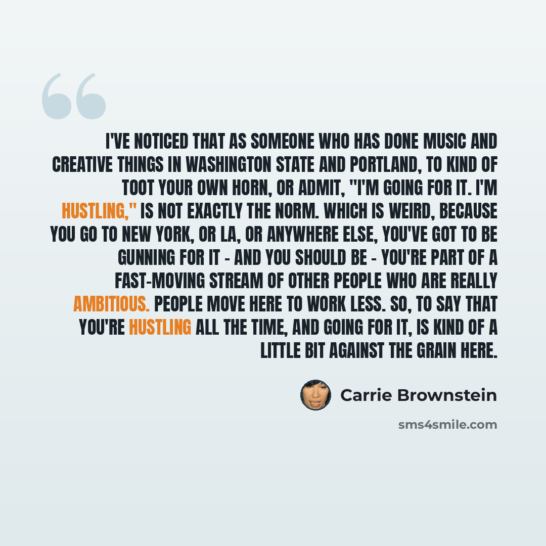 “I've noticed that as someone who has done music and creative things in Washington state and Portland, to kind of toot your own horn, or admit, "I'm going for it. I'm hustling," is not exactly the norm. Which is weird, because you go to New York, or LA, or anywhere else, you've got to be gunning…” quote by Carrie Brownstein