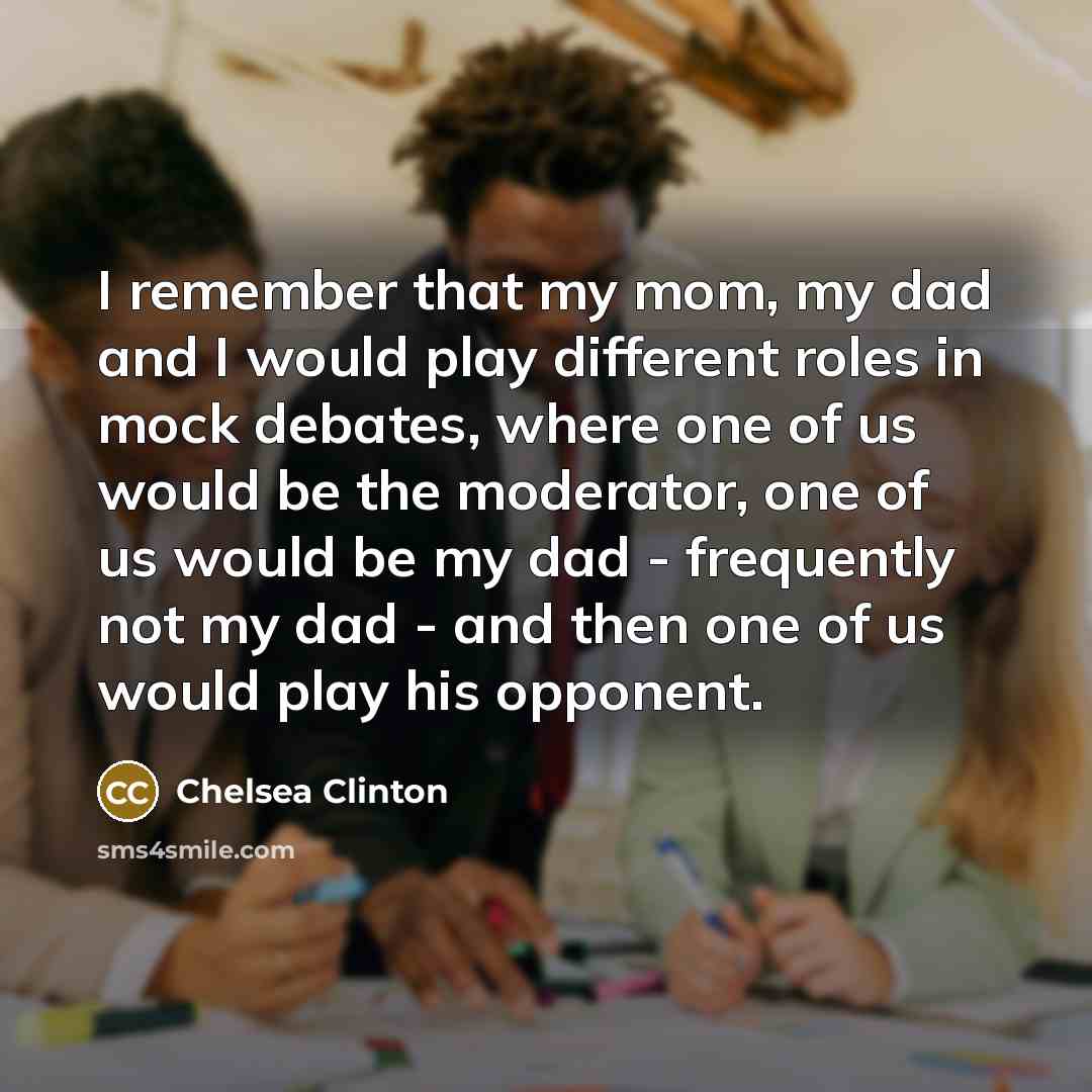 “I remember that my mom, my dad and I would play different roles in mock debates, where one of us would be the moderator, one of us would be my dad - frequently not my dad - and then one of us would play his opponent.” quote by Chelsea Clinton