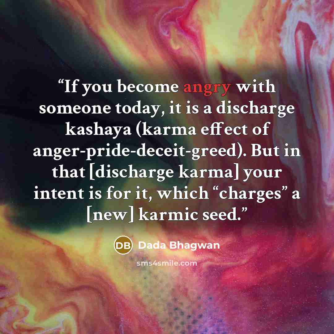 “If you become angry with someone today, it is a discharge kashaya (karma effect of anger-pride-deceit-greed). But in that [discharge karma] your intent is for it, which “charges” a [new] karmic seed.” quote by Dada Bhagwan