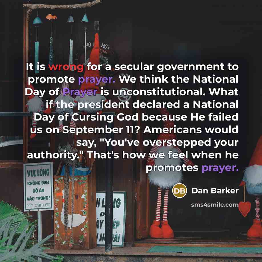 “It is wrong for a secular government to promote prayer. We think the National Day of Prayer is unconstitutional. What if the president declared a National Day of Cursing God because He failed us on September 11? Americans would say, "You've overstepped your authority." That's how we feel when he…” quote by Dan Barker