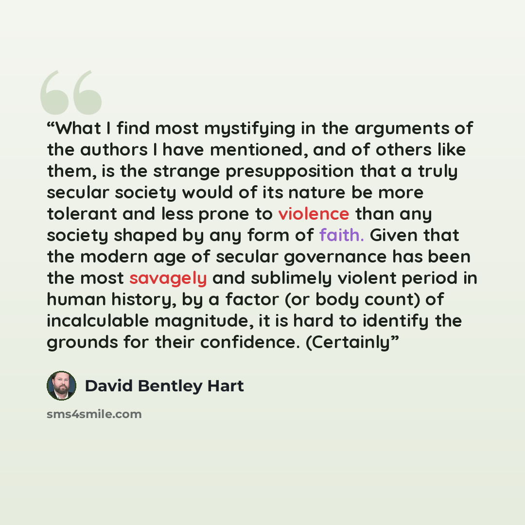 “What I find most mystifying in the arguments of the authors I have mentioned, and of others like them, is the strange presupposition that a truly secular society would of its nature be more tolerant and less prone to violence than any society shaped by any form of faith. Given that the modern age…” quote by David Bentley Hart