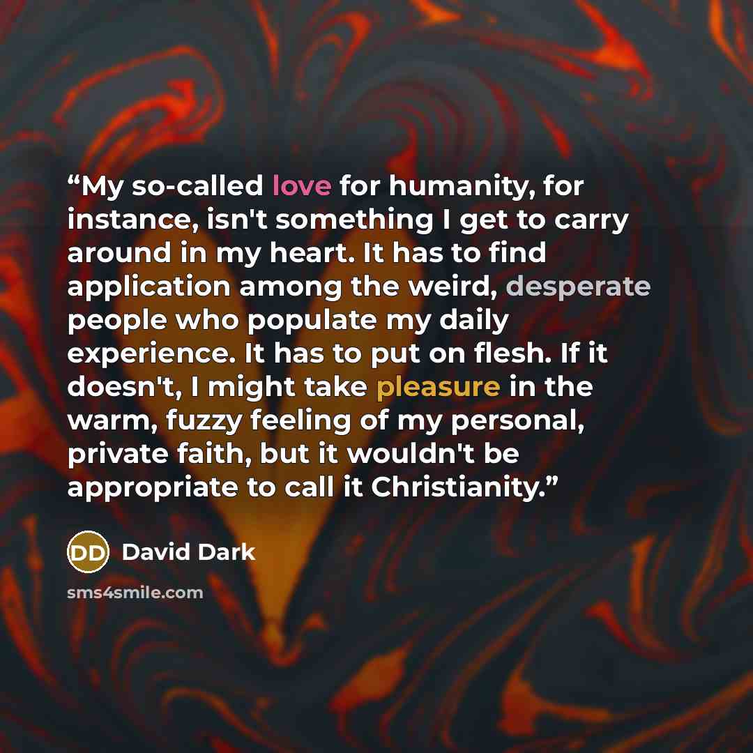 “My so-called love for humanity, for instance, isn't something I get to carry around in my heart. It has to find application among the weird, desperate people who populate my daily experience. It has to put on flesh. If it doesn't, I might take pleasure in the warm, fuzzy feeling of my personal…” quote by David Dark