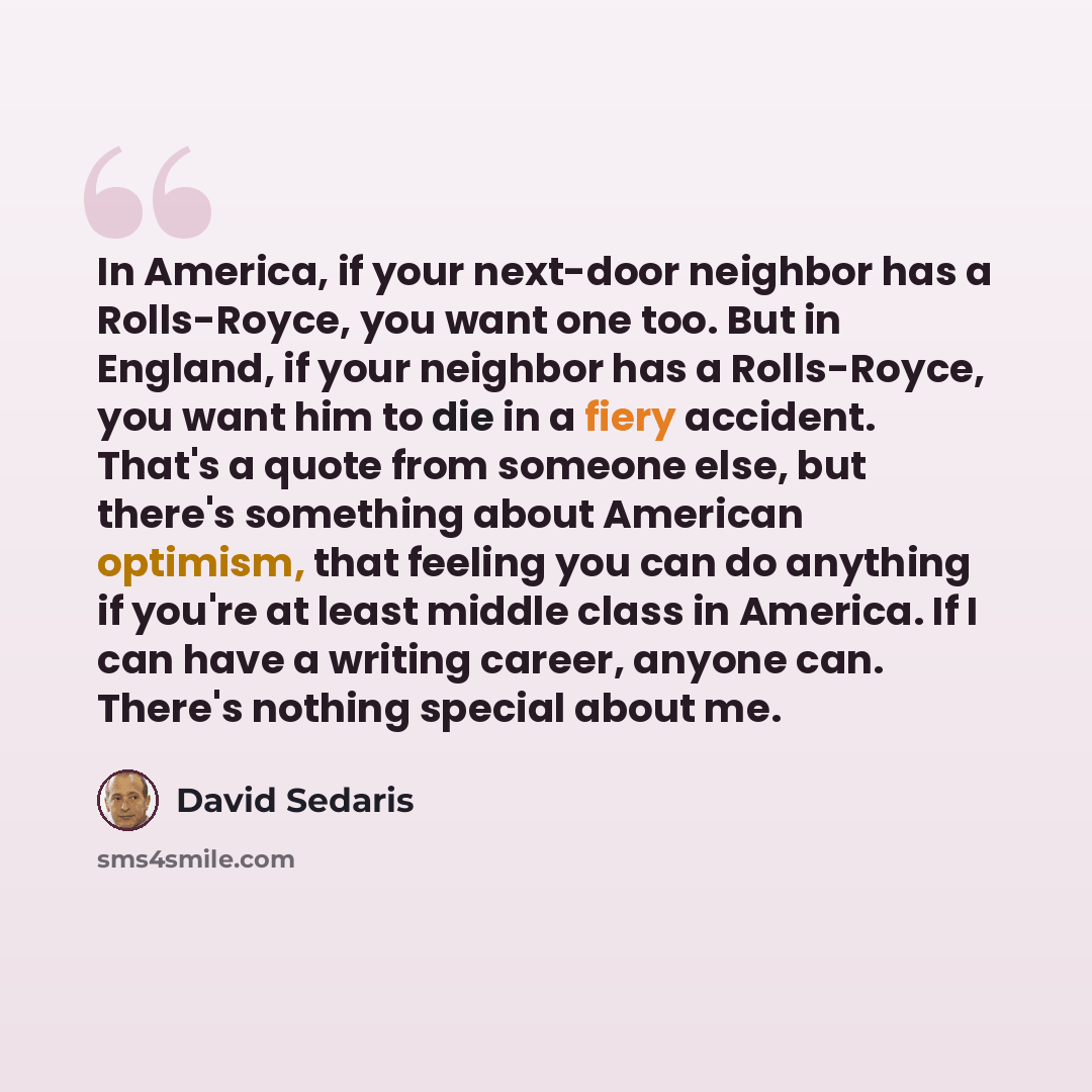 “In America, if your next-door neighbor has a Rolls-Royce, you want one too. But in England, if your neighbor has a Rolls-Royce, you want him to die in a fiery accident. That's a quote from someone else, but there's something about American optimism, that feeling you can do anything if you're at…” quote by David Sedaris