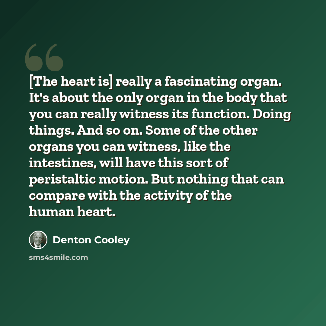 “[The heart is] really a fascinating organ. It's about the only organ in the body that you can really witness its function. Doing things. And so on. Some of the other organs you can witness, like the intestines, will have this sort of peristaltic motion. But nothing that can compare with the…” quote by Denton Cooley