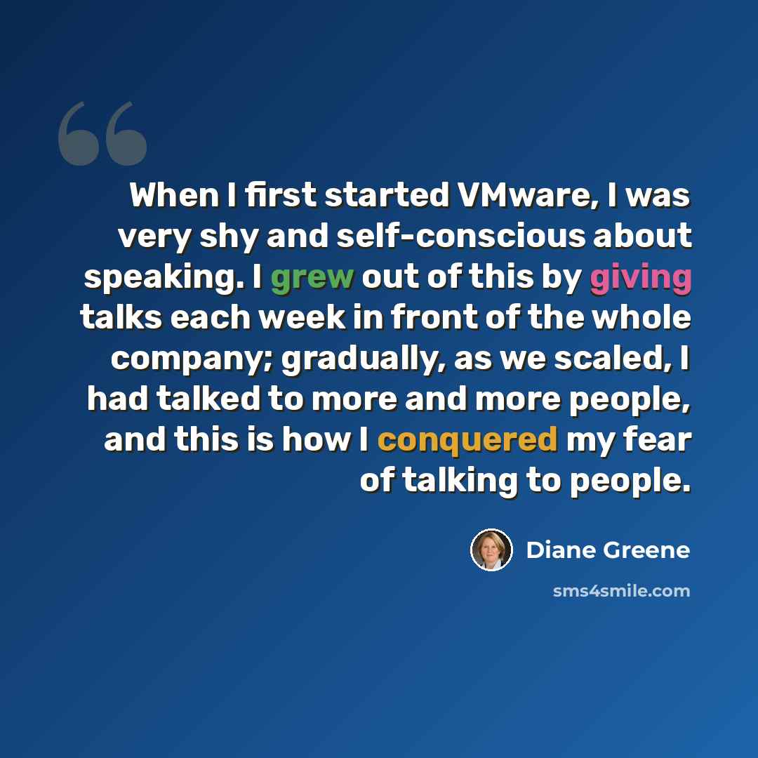 “When I first started VMware, I was very shy and self-conscious about speaking. I grew out of this by giving talks each week in front of the whole company; gradually, as we scaled, I had talked to more and more people, and this is how I conquered my fear of talking to people.” quote by Diane Greene