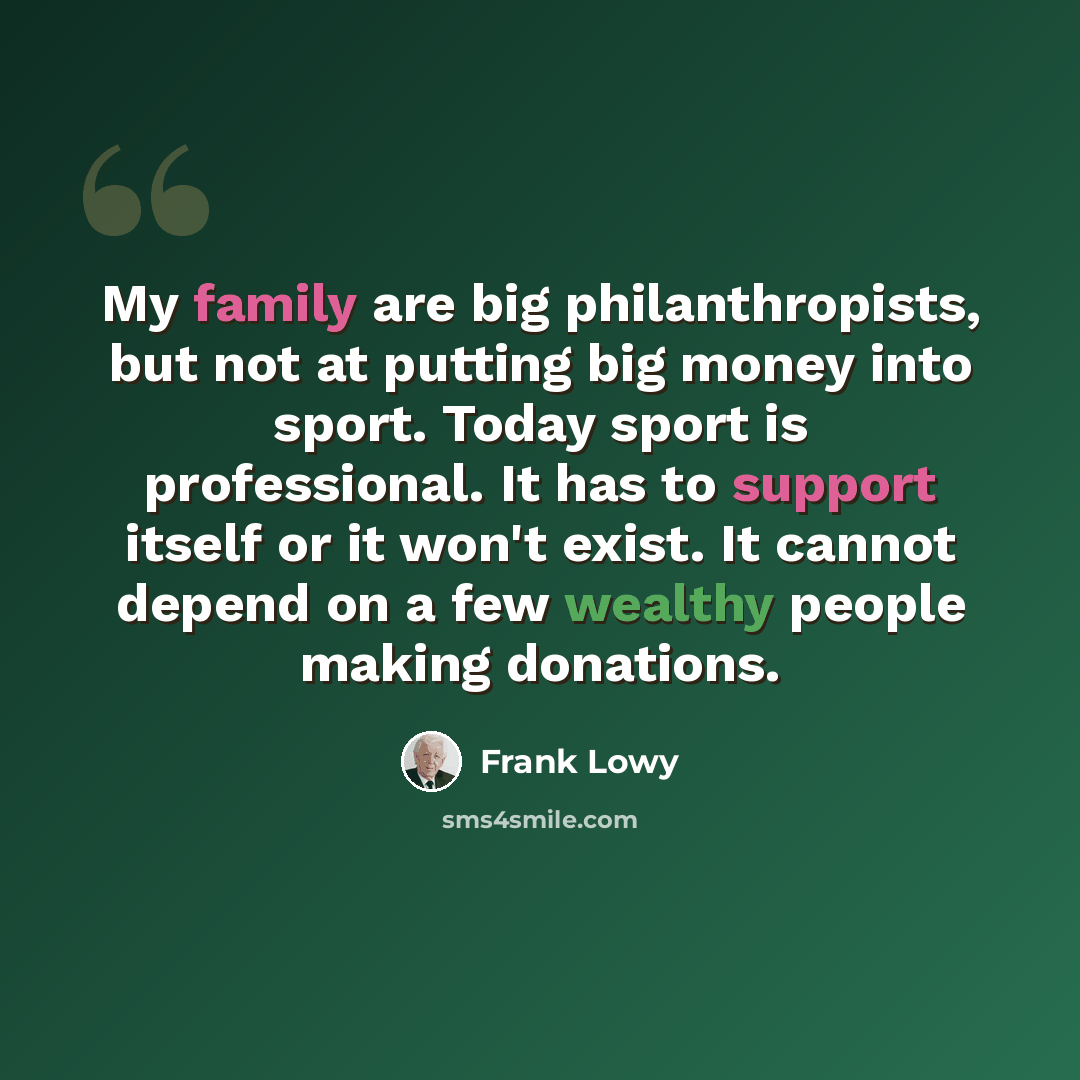 “My family are big philanthropists, but not at putting big money into sport. Today sport is professional. It has to support itself or it won't exist. It cannot depend on a few wealthy people making donations.” quote by Frank Lowy