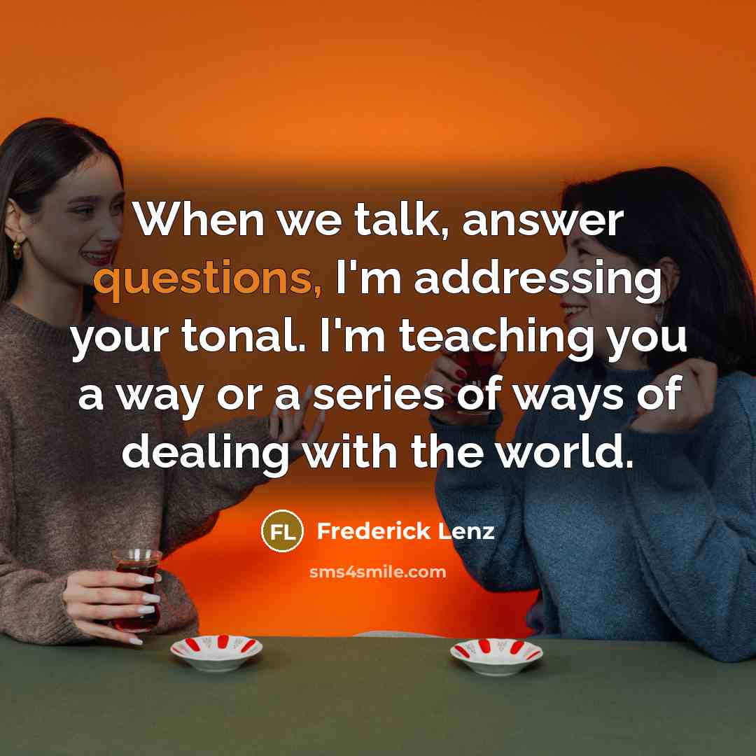 “When we talk, answer questions, I'm addressing your tonal. I'm teaching you a way or a series of ways of dealing with the world.” quote by Frederick Lenz