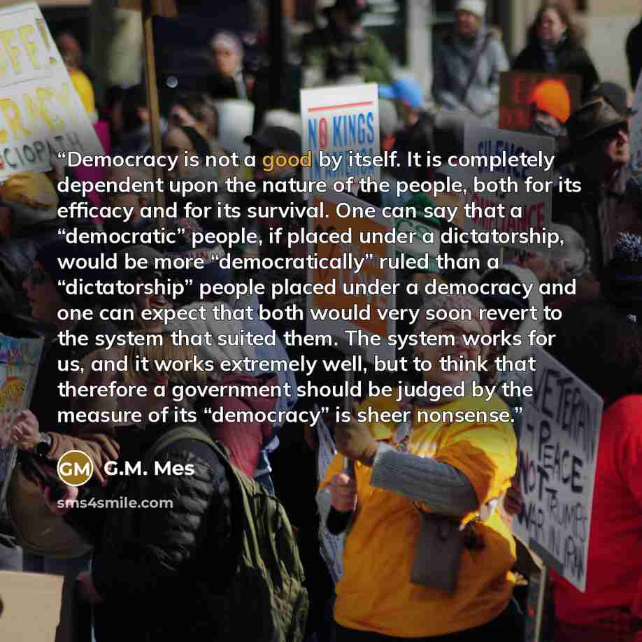 “Democracy is not a good by itself. It is completely dependent upon the nature of the people, both for its efficacy and for its survival. One can say that a “democratic” people, if placed under a dictatorship, would be more “democratically” ruled than a “dictatorship” people placed under a…” quote by G.M. Mes