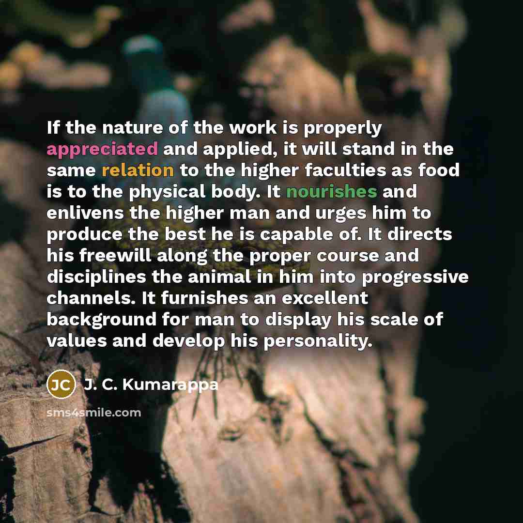 “If the nature of the work is properly appreciated and applied, it will stand in the same relation to the higher faculties as food is to the physical body. It nourishes and enlivens the higher man and urges him to produce the best he is capable of. It directs his freewill along the proper course…” quote by J. C. Kumarappa