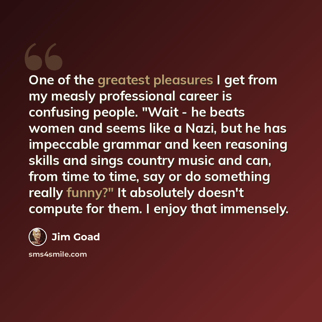 “One of the greatest pleasures I get from my measly professional career is confusing people. "Wait - he beats women and seems like a Nazi, but he has impeccable grammar and keen reasoning skills and sings country music and can, from time to time, say or do something really funny?" It absolutely…” quote by Jim Goad